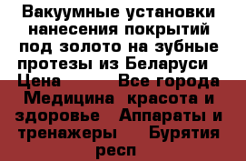 Вакуумные установки нанесения покрытий под золото на зубные протезы из Беларуси › Цена ­ 100 - Все города Медицина, красота и здоровье » Аппараты и тренажеры   . Бурятия респ.